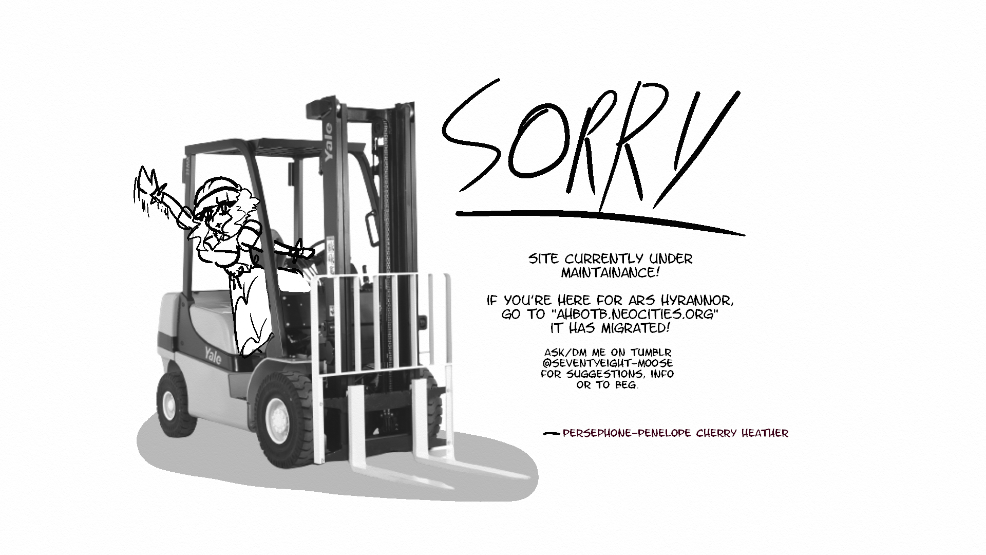 Sorry! Site currently under maintainance! If you're here for Ars Hyrannor, go to ahbotb.neocities.org it has migrated there! Ask/DM me on tumblr @seventyeight-moose for suggestions, info, or to beg.  From Perseophone-Penelope Cherry Heather